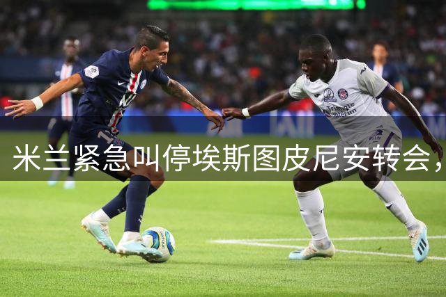 米兰紧急叫停埃斯图皮尼安转会，阿莫林坚持先观察后决策